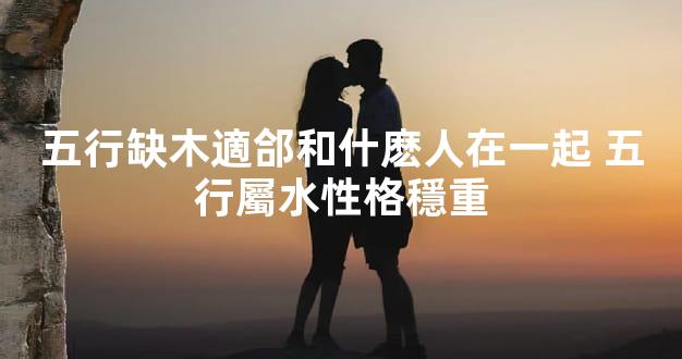 五行缺木適郃和什麽人在一起 五行屬水性格穩重